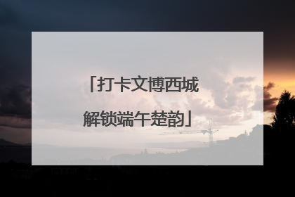 打卡文博西城 解锁端午楚韵