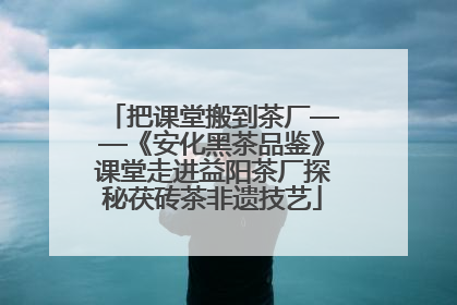 把课堂搬到茶厂——《安化黑茶品鉴》课堂走进益阳茶厂探秘茯砖茶非遗技艺