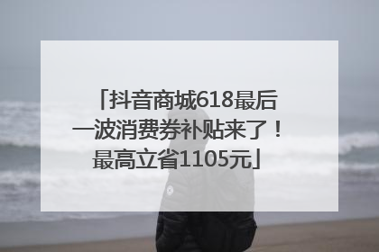 抖音商城618最后一波消费券补贴来了！最高立省1105元