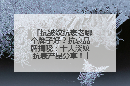 抗皱纹抗衰老哪个牌子好？抗衰品牌揭晓：十大淡纹抗衰产品分享！