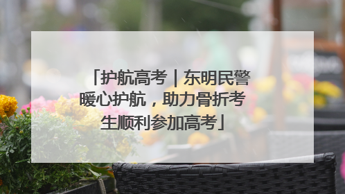 护航高考｜东明民警暖心护航，助力骨折考生顺利参加高考