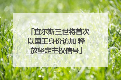 查尔斯三世将首次以国王身份访加 释放坚定主权信号