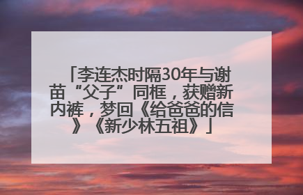 李连杰时隔30年与谢苗“父子”同框，获赠新内裤，梦回《给爸爸的信》《新少林五祖》