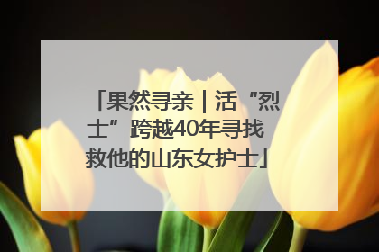 果然寻亲｜活“烈士”跨越40年寻找救他的山东女护士