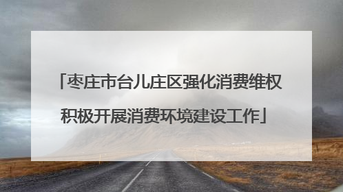 枣庄市台儿庄区强化消费维权 积极开展消费环境建设工作