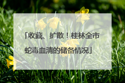 收藏、扩散！桂林全市蛇毒血清的储备情况