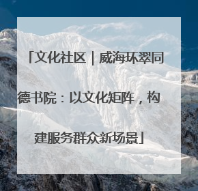 文化社区｜威海环翠同德书院：以文化矩阵，构建服务群众新场景