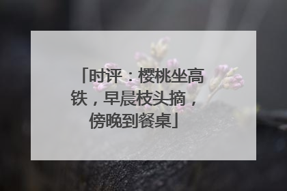 时评：樱桃坐高铁，早晨枝头摘，傍晚到餐桌