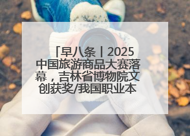 早八条丨2025中国旅游商品大赛落幕，吉林省博物院文创获奖/我国职业本科高校加速扩容