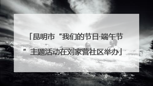 昆明市“我们的节日·端午节”主题活动在刘家营社区举办