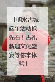 明水古城端午活动抢先看！古礼新趣文化盛宴等你来体验