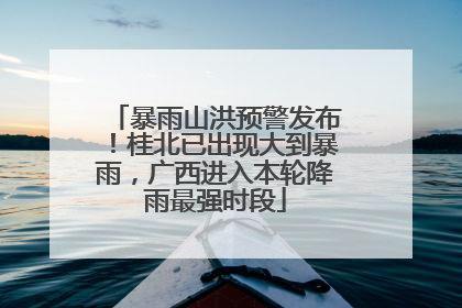 暴雨山洪预警发布！桂北已出现大到暴雨，广西进入本轮降雨最强时段