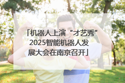 机器人上演“才艺秀” 2025智能机器人发展大会在南京召开
