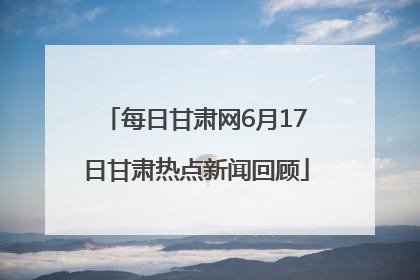 每日甘肃网6月17日甘肃热点新闻回顾