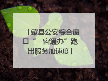 歙县公安综合窗口“一窗通办”跑出服务加速度