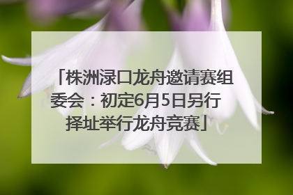 株洲渌口龙舟邀请赛组委会：初定6月5日另行择址举行龙舟竞赛