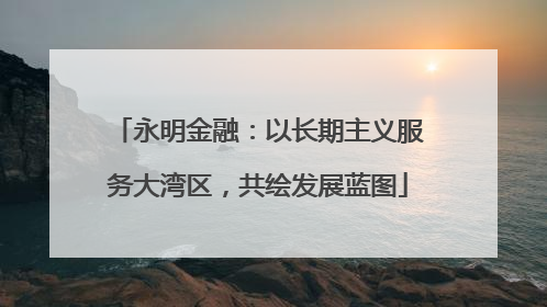 永明金融：以长期主义服务大湾区，共绘发展蓝图