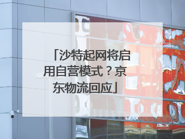 沙特起网将启用自营模式？京东物流回应