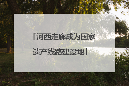 河西走廊成为国家遗产线路建设地