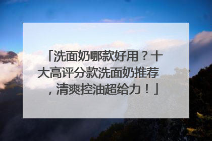 洗面奶哪款好用？十大高评分款洗面奶推荐，清爽控油超给力！