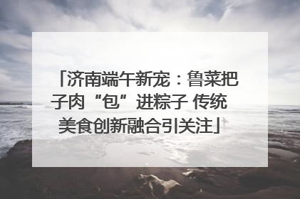济南端午新宠：鲁菜把子肉“包”进粽子 传统美食创新融合引关注