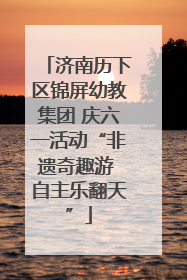 济南历下区锦屏幼教集团 庆六一活动“非遗奇趣游 自主乐翻天”