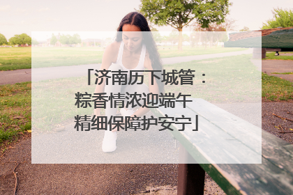 济南历下城管：粽香情浓迎端午 精细保障护安宁
