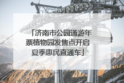 济南市公园通游年票植物园发售点开启夏季惠民直通车