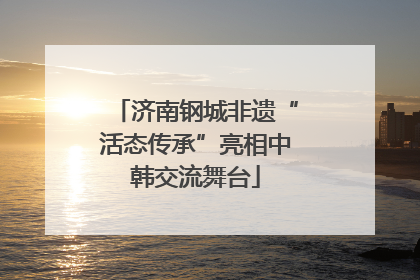 济南钢城非遗“活态传承”亮相中韩交流舞台