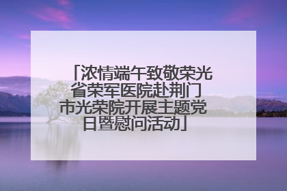 浓情端午致敬荣光 省荣军医院赴荆门市光荣院开展主题党日暨慰问活动