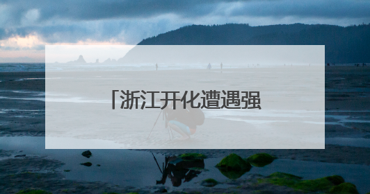 浙江开化遭遇强降雨，当地各乡镇积极应对，筑起防汛“安全堤”