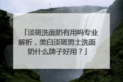 淡斑洗面奶有用吗专业解析，美白淡斑男士洗面奶什么牌子好用？