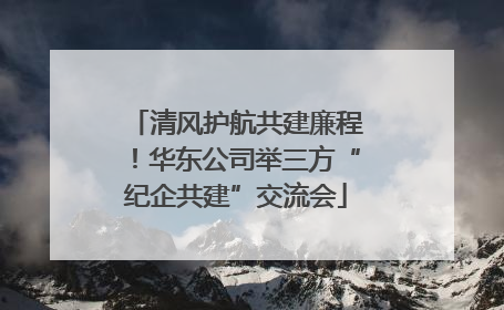 清风护航共建廉程！华东公司举三方“纪企共建”交流会