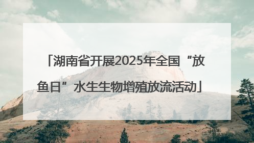 湖南省开展2025年全国“放鱼日”水生生物增殖放流活动