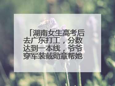 湖南女生高考后去广东打工，分数达到一本线，爷爷穿军装戴勋章帮她看志愿