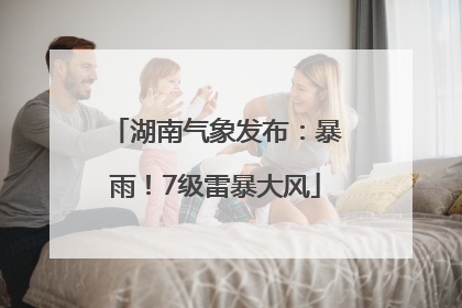 湖南气象发布：暴雨！7级雷暴大风