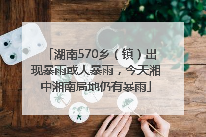 湖南570乡（镇）出现暴雨或大暴雨，今天湘中湘南局地仍有暴雨