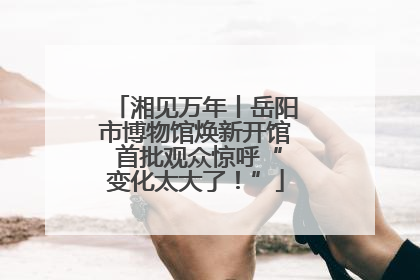 湘见万年丨岳阳市博物馆焕新开馆 首批观众惊呼“变化太大了！”