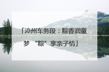 漳州车务段：粽香润童梦 “粽”享亲子情