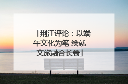 荆江评论：以端午文化为笔 绘就文旅融合长卷