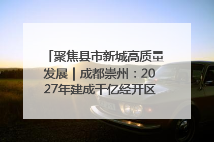 聚焦县市新城高质量发展｜成都崇州：2027年建成千亿经开区、2029年GDP突破750亿元