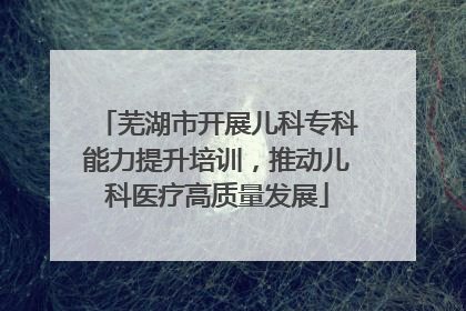 芜湖市开展儿科专科能力提升培训，推动儿科医疗高质量发展