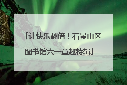 让快乐翻倍！石景山区图书馆六一童趣特辑