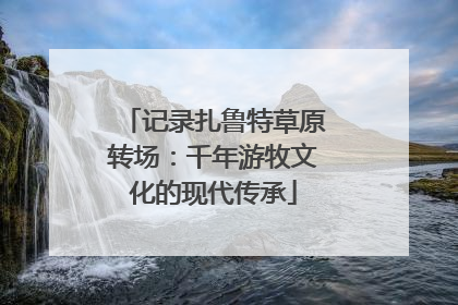 记录扎鲁特草原转场：千年游牧文化的现代传承