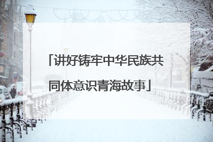 讲好铸牢中华民族共同体意识青海故事