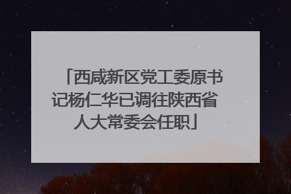 西咸新区党工委原书记杨仁华已调往陕西省人大常委会任职