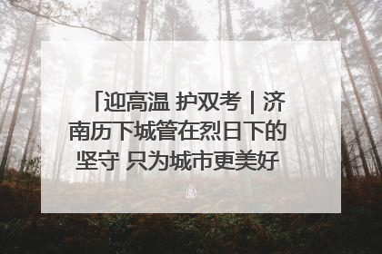 迎高温 护双考｜济南历下城管在烈日下的坚守 只为城市更美好 学子更安心