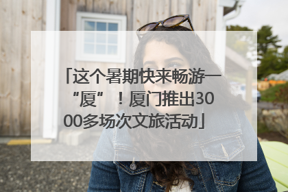 这个暑期快来畅游一“厦”！厦门推出3000多场次文旅活动