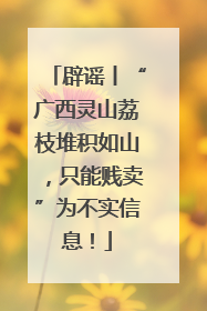 辟谣丨“广西灵山荔枝堆积如山，只能贱卖”为不实信息！
