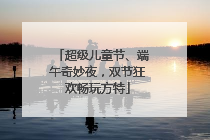 超级儿童节、端午奇妙夜，双节狂欢畅玩方特